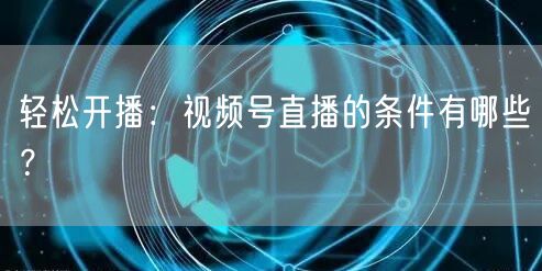 轻松开播：视频号直播的条件有哪些？